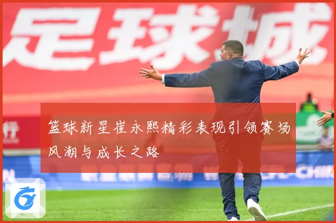 篮球新星崔永熙精彩表现引领赛场风潮与成长之路