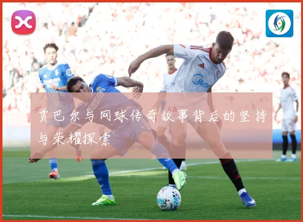 贾巴尔与网球传奇故事背后的坚持与荣耀探索