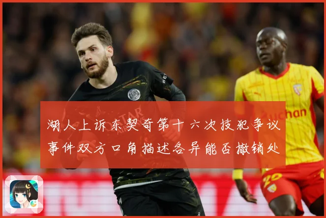 湖人上诉东契奇第十六次技犯争议事件双方口角描述各异能否撤销处赛场复盘