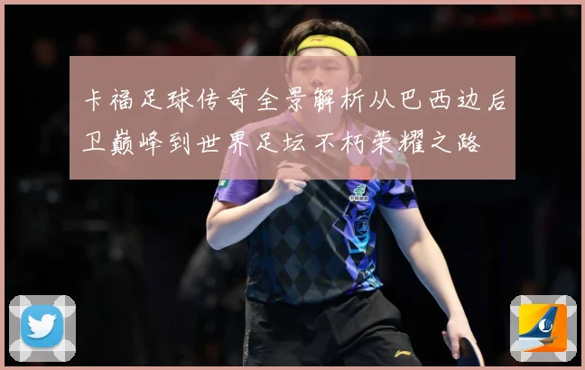 卡福足球传奇全景解析从巴西边后卫巅峰到世界足坛不朽荣耀之路