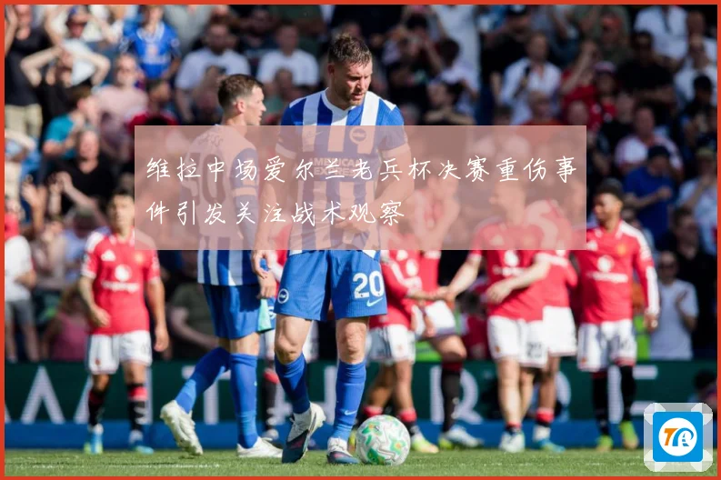 维拉中场爱尔兰老兵杯决赛重伤事件引发关注战术观察