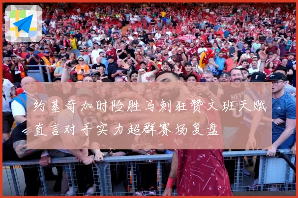 约基奇加时险胜马刺狂赞文班天赋直言对手实力超群赛场复盘